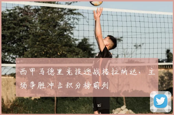 西甲马德里竞技迎战格拉纳达，主场争胜冲击积分榜前列