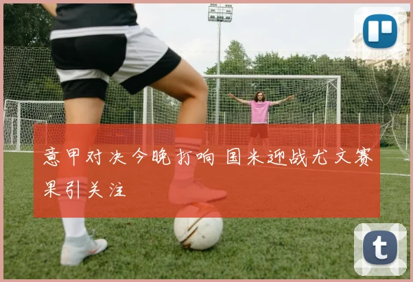 意甲对决今晚打响 国米迎战尤文赛果引关注