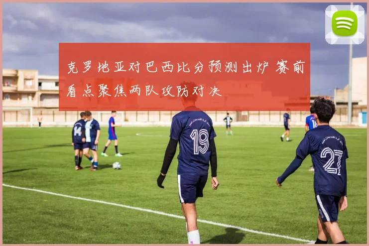克罗地亚对巴西比分预测出炉 赛前看点聚焦两队攻防对决