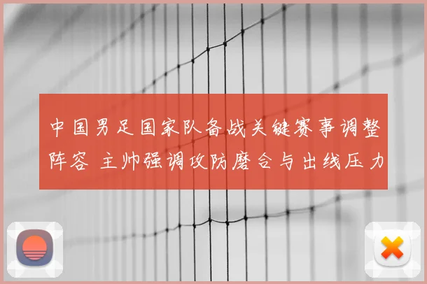 中国男足国家队备战关键赛事调整阵容 主帅强调攻防磨合与出线压力