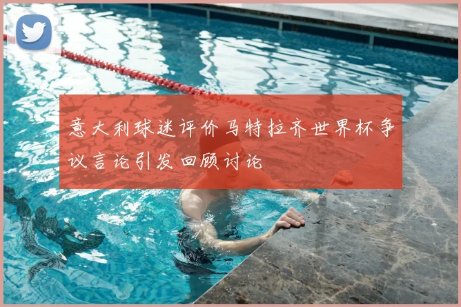 意大利球迷评价马特拉齐世界杯争议言论引发回顾讨论