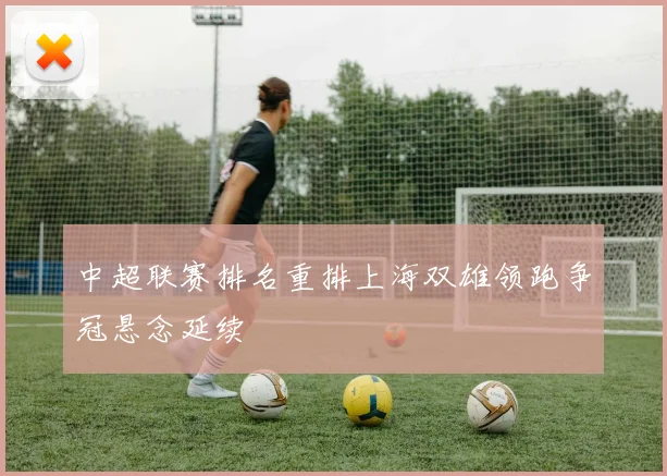 中超联赛排名重排上海双雄领跑争冠悬念延续