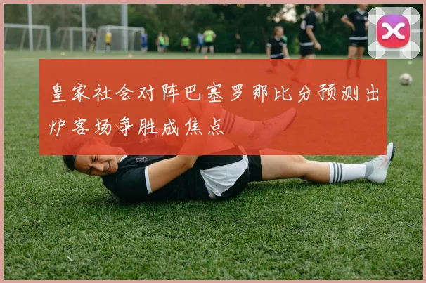 皇家社会对阵巴塞罗那比分预测出炉客场争胜成焦点