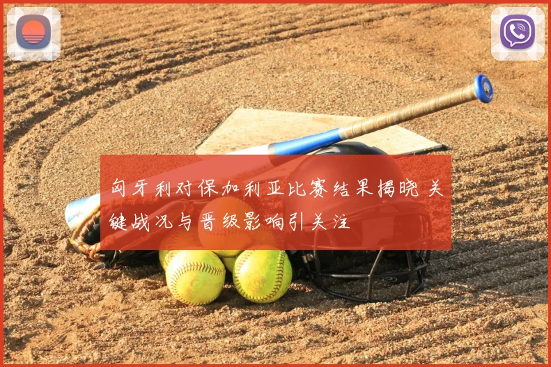 匈牙利对保加利亚比赛结果揭晓 关键战况与晋级影响引关注