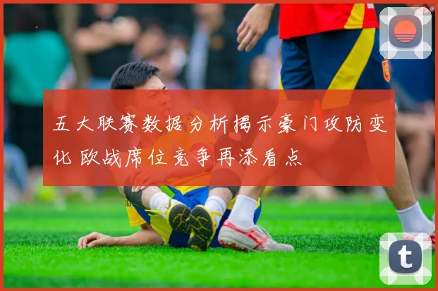 五大联赛数据分析揭示豪门攻防变化 欧战席位竞争再添看点