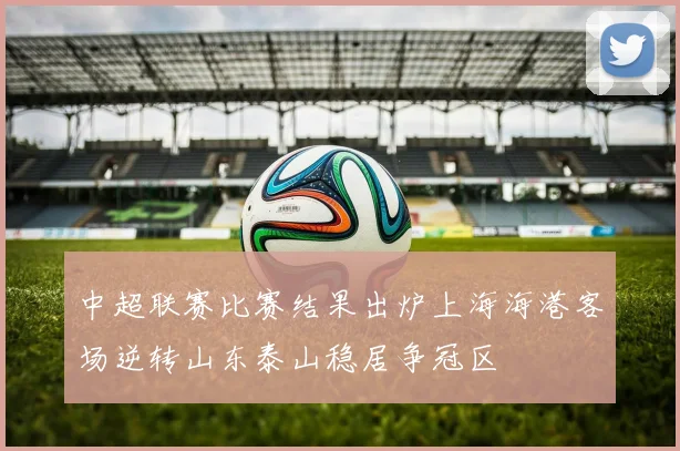 中超联赛比赛结果出炉上海海港客场逆转山东泰山稳居争冠区