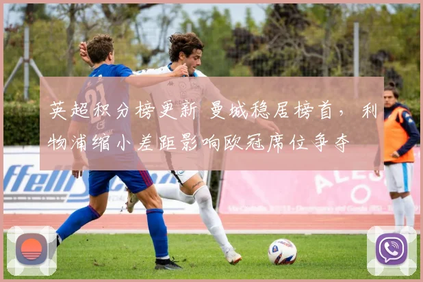 英超积分榜更新 曼城稳居榜首，利物浦缩小差距影响欧冠席位争夺