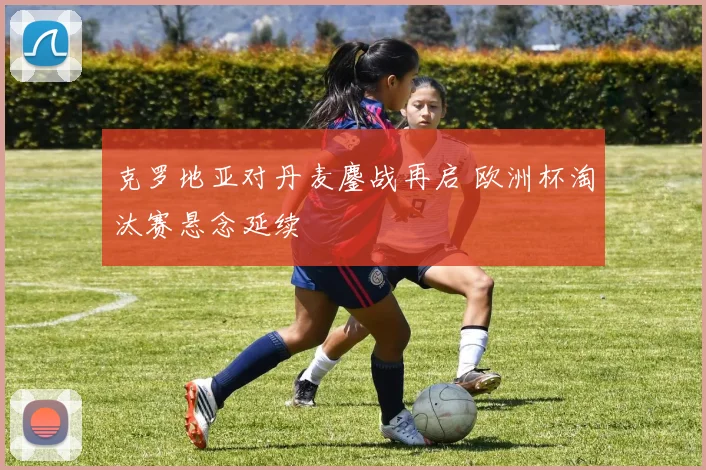 克罗地亚对丹麦鏖战再启 欧洲杯淘汰赛悬念延续