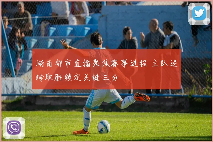 湖南都市直播聚焦赛事进程 主队逆转取胜锁定关键三分