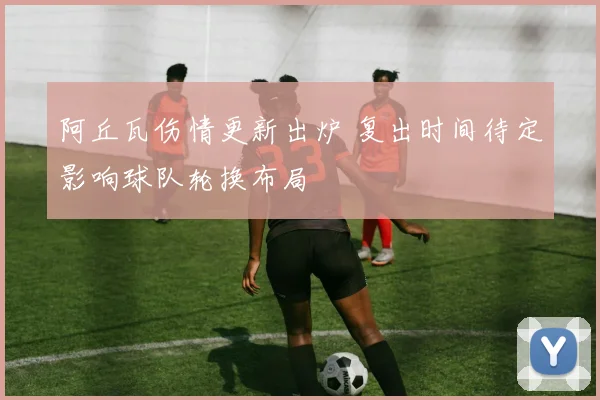 阿丘瓦伤情更新出炉 复出时间待定影响球队轮换布局