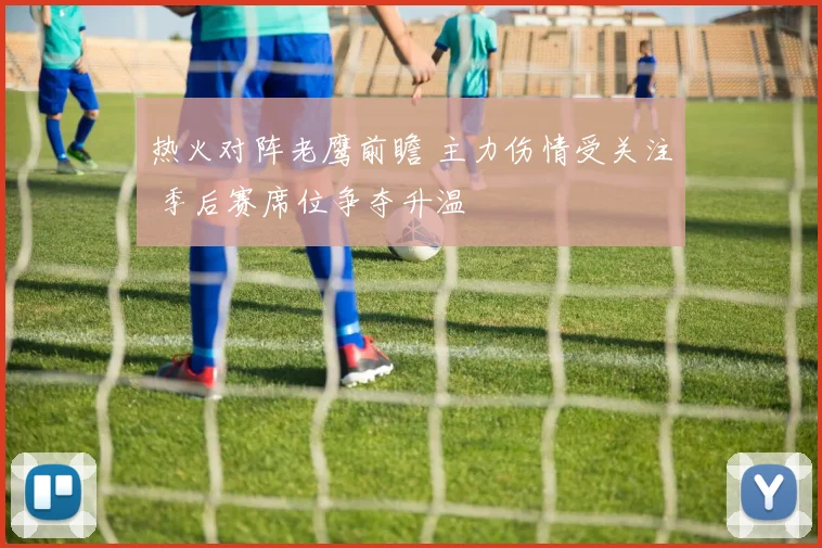 热火对阵老鹰前瞻 主力伤情受关注 季后赛席位争夺升温