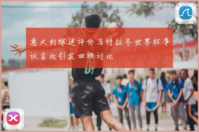 意大利球迷评价马特拉齐世界杯争议言论引发回顾讨论