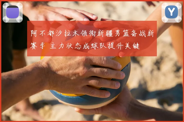 阿不都沙拉木领衔新疆男篮备战新赛季 主力状态成球队提升关键