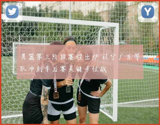 男篮第三阶段赛程出炉 辽宁广东等队冲刺季后赛关键卡位战