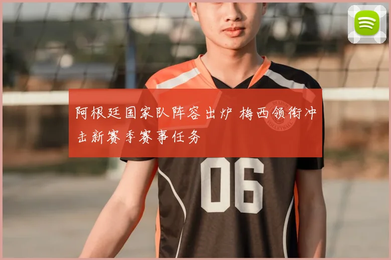 阿根廷国家队阵容出炉 梅西领衔冲击新赛季赛事任务