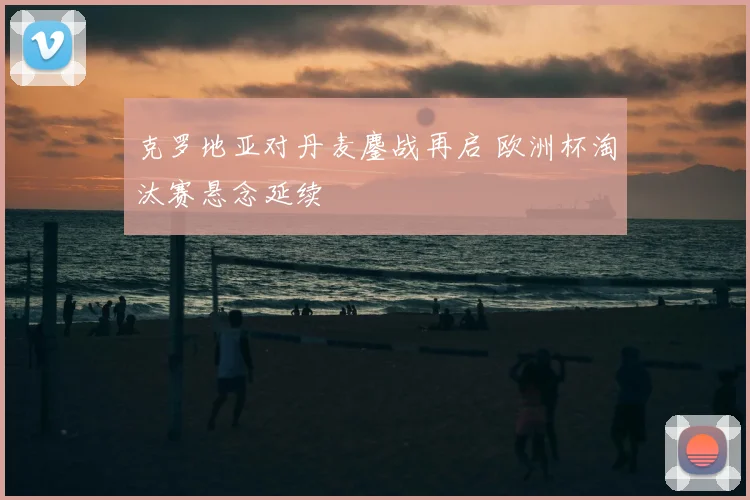 克罗地亚对丹麦鏖战再启 欧洲杯淘汰赛悬念延续