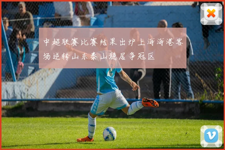 中超联赛比赛结果出炉上海海港客场逆转山东泰山稳居争冠区