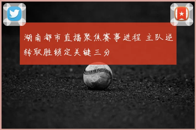 湖南都市直播聚焦赛事进程 主队逆转取胜锁定关键三分