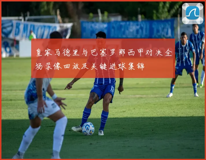 皇家马德里与巴塞罗那西甲对决全场录像回放及关键进球集锦