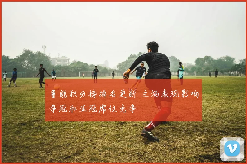 鲁能积分榜排名更新 主场表现影响争冠和亚冠席位竞争