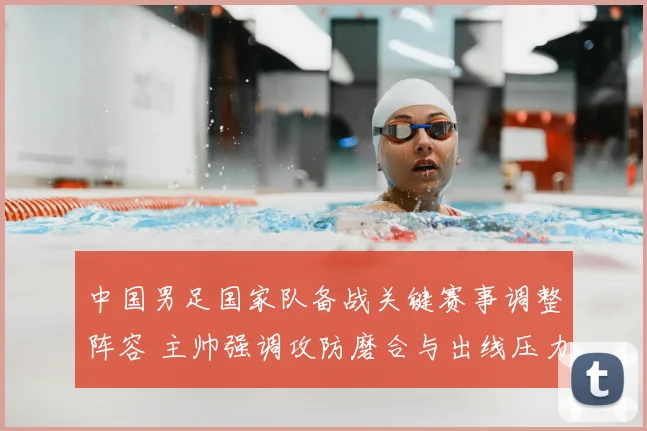 中国男足国家队备战关键赛事调整阵容 主帅强调攻防磨合与出线压力