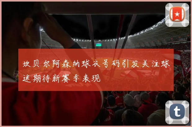 坎贝尔阿森纳球衣号码引发关注球迷期待新赛季表现