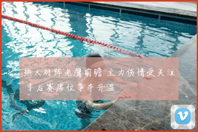 热火对阵老鹰前瞻 主力伤情受关注 季后赛席位争夺升温