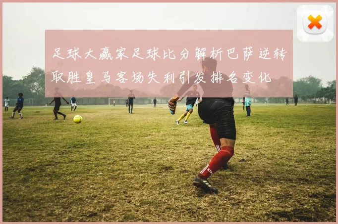 足球大赢家足球比分解析巴萨逆转取胜皇马客场失利引发排名变化