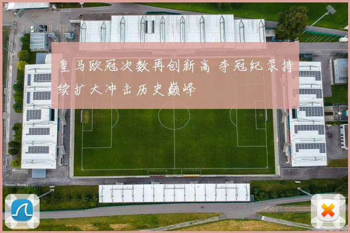 皇马欧冠次数再创新高 夺冠纪录持续扩大冲击历史巅峰