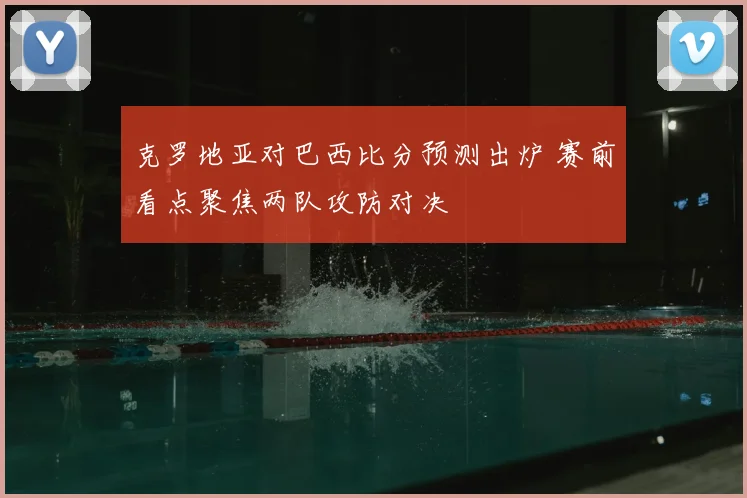 克罗地亚对巴西比分预测出炉 赛前看点聚焦两队攻防对决