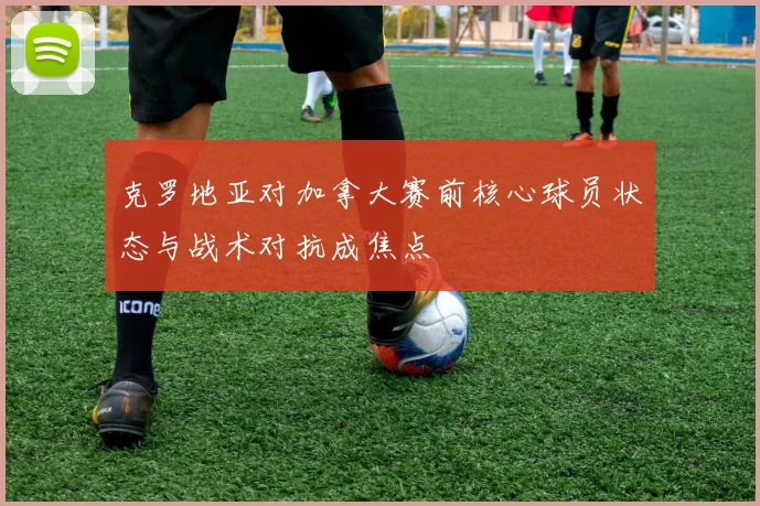 克罗地亚对加拿大赛前核心球员状态与战术对抗成焦点