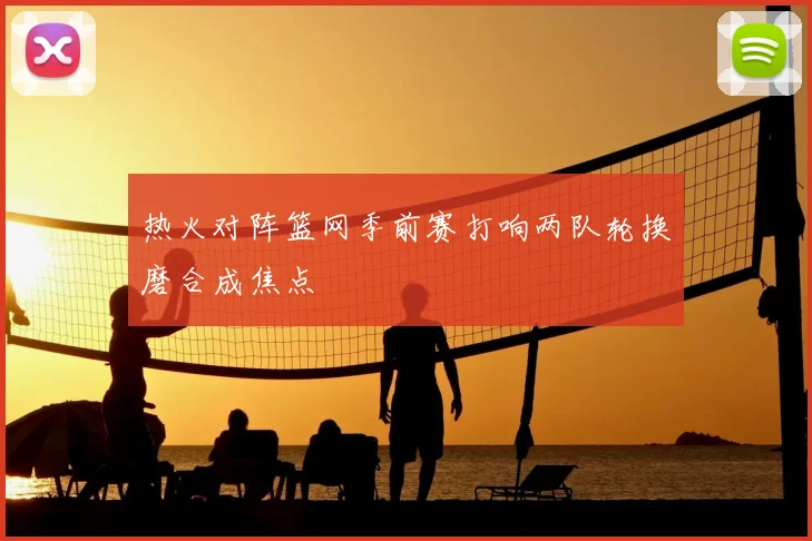 热火对阵篮网季前赛打响两队轮换磨合成焦点