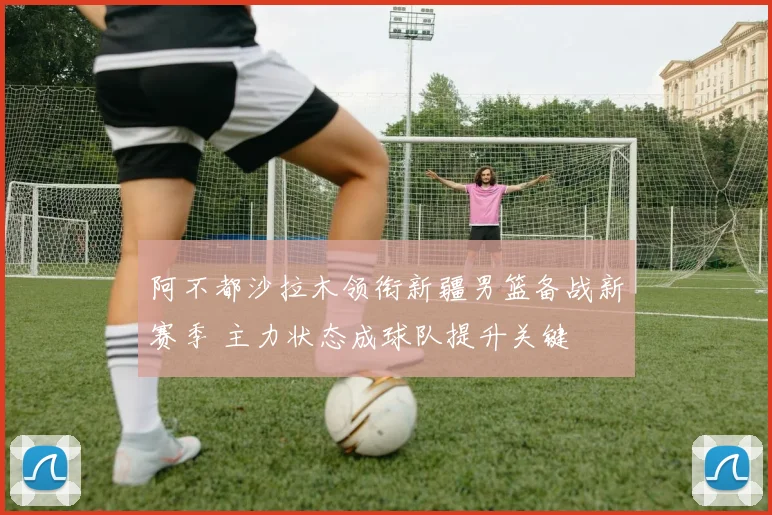 阿不都沙拉木领衔新疆男篮备战新赛季 主力状态成球队提升关键