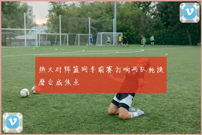 热火对阵篮网季前赛打响两队轮换磨合成焦点