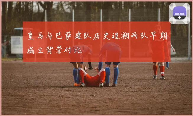 皇马与巴萨建队历史追溯两队早期成立背景对比