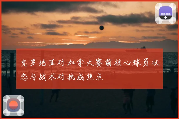 克罗地亚对加拿大赛前核心球员状态与战术对抗成焦点