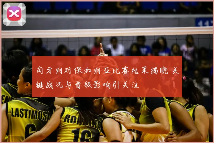 匈牙利对保加利亚比赛结果揭晓 关键战况与晋级影响引关注
