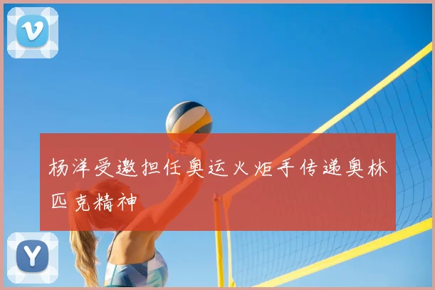 杨洋受邀担任奥运火炬手传递奥林匹克精神