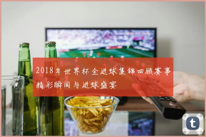 2018年世界杯全进球集锦回顾赛事精彩瞬间与进球盛宴