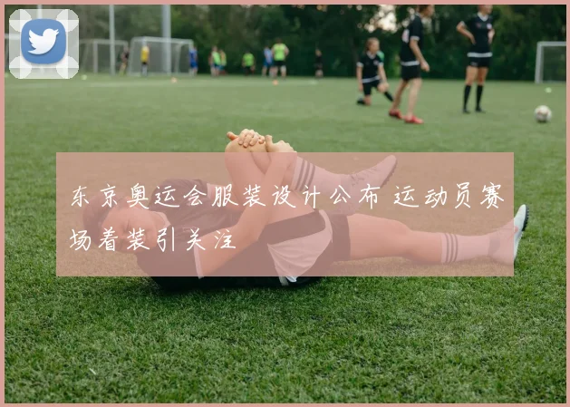 东京奥运会服装设计公布 运动员赛场着装引关注