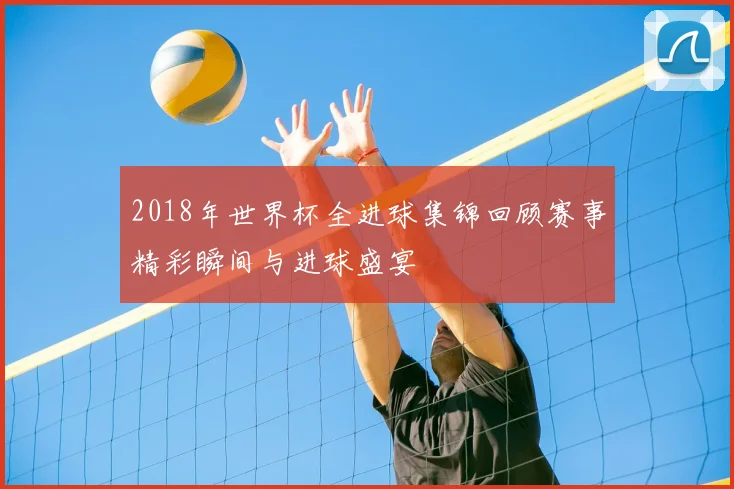 2018年世界杯全进球集锦回顾赛事精彩瞬间与进球盛宴